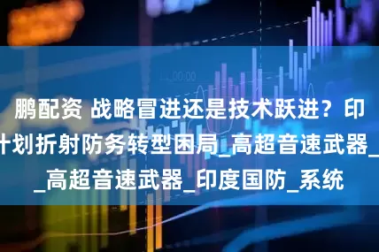 鹏配资 战略冒进还是技术跃进？印度远程轰炸机计划折射防务转型困局_高超音速武器_印度国防_系统