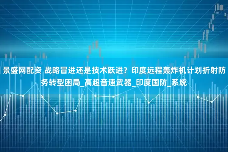 景盛网配资 战略冒进还是技术跃进？印度远程轰炸机计划折射防务转型困局_高超音速武器_印度国防_系统