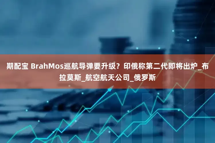 期配宝 BrahMos巡航导弹要升级？印俄称第二代即将出炉_布拉莫斯_航空航天公司_俄罗斯