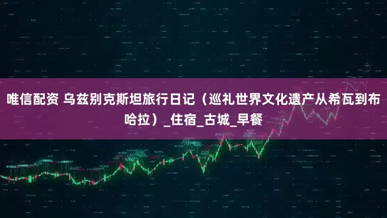 唯信配资 乌兹别克斯坦旅行日记（巡礼世界文化遗产从希瓦到布哈拉）_住宿_古城_早餐