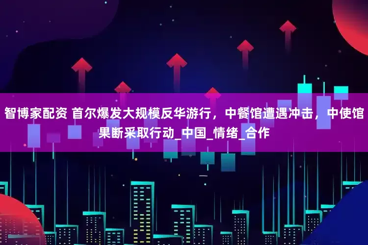智博家配资 首尔爆发大规模反华游行，中餐馆遭遇冲击，中使馆果断采取行动_中国_情绪_合作