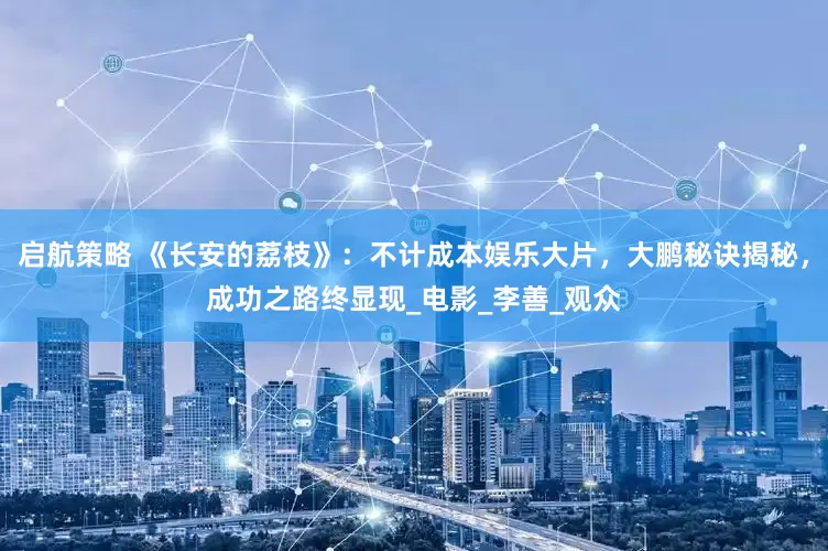 启航策略 《长安的荔枝》：不计成本娱乐大片，大鹏秘诀揭秘，成功之路终显现_电影_李善_观众