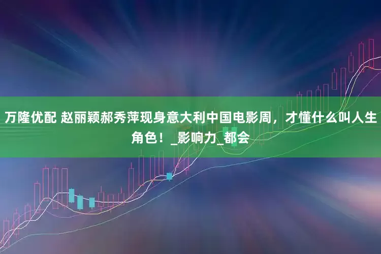 万隆优配 赵丽颖郝秀萍现身意大利中国电影周，才懂什么叫人生角色！_影响力_都会