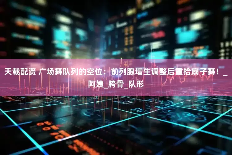 天载配资 广场舞队列的空位：前列腺增生调整后重拾扇子舞！_阿姨_胯骨_队形