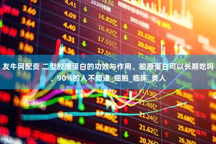 友牛网配资 二型胶原蛋白的功效与作用、胶原蛋白可以长期吃吗、90%的人不知道_细胞_临床_类人