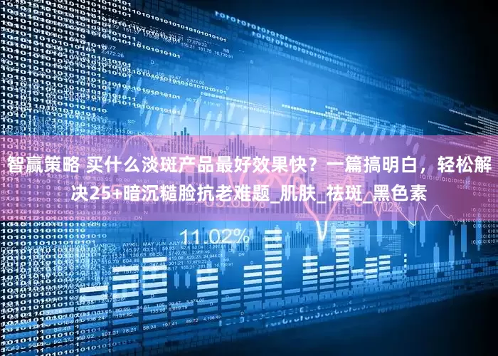 智赢策略 买什么淡斑产品最好效果快？一篇搞明白，轻松解决25+暗沉糙脸抗老难题_肌肤_祛斑_黑色素