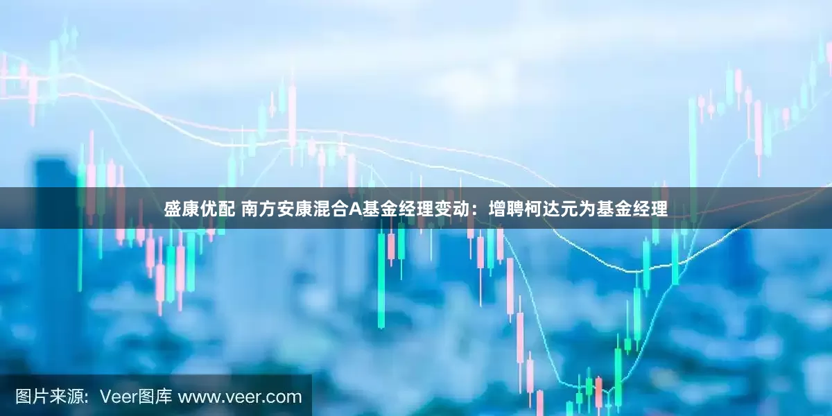 盛康优配 南方安康混合A基金经理变动：增聘柯达元为基金经理