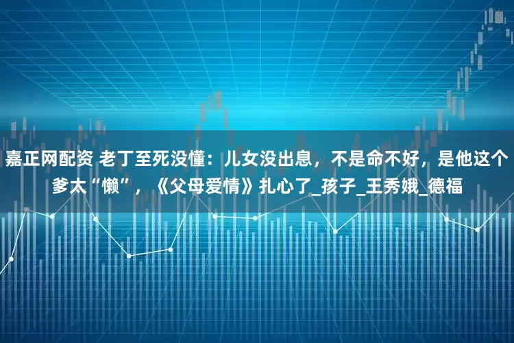 嘉正网配资 老丁至死没懂：儿女没出息，不是命不好，是他这个爹太“懒”，《父母爱情》扎心了_孩子_王秀娥_德福