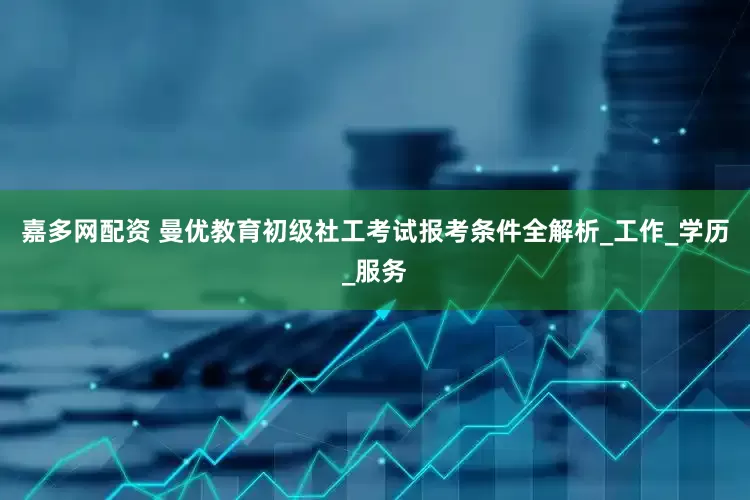 嘉多网配资 曼优教育初级社工考试报考条件全解析_工作_学历_服务