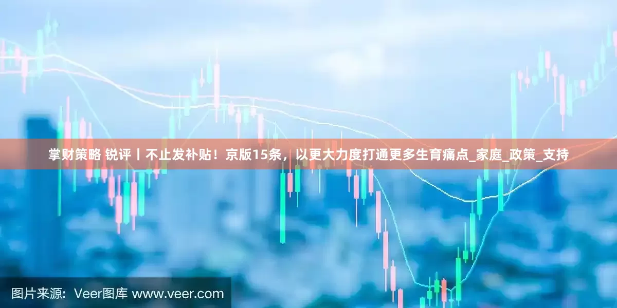掌财策略 锐评丨不止发补贴！京版15条，以更大力度打通更多生育痛点_家庭_政策_支持