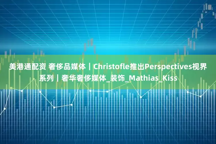 美港通配资 奢侈品媒体｜Christofle推出Perspectives视界系列｜奢华奢侈媒体_装饰_Mathias_Kiss